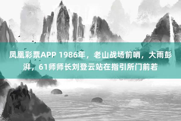 凤凰彩票APP 1986年，老山战场前哨，大雨彭湃，61师师长刘登云站在指引所门前若