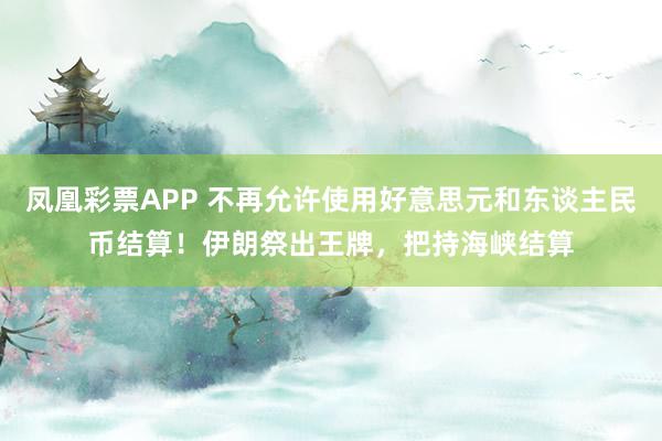 凤凰彩票APP 不再允许使用好意思元和东谈主民币结算！伊朗祭出王牌，把持海峡结算