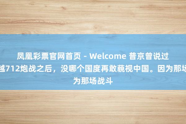 凤凰彩票官网首页 - Welcome 普京曾说过，中越712炮战之后，没哪个国度再敢藐视中国。因为那场战斗
