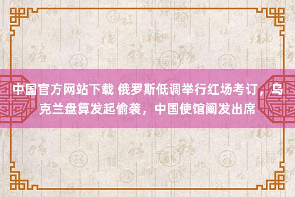 中国官方网站下载 俄罗斯低调举行红场考订，乌克兰盘算发起偷袭，中国使馆阐发出席