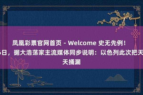 凤凰彩票官网首页 - Welcome 史无先例！ 5月6日，据大浩荡家主流媒体同步说明：以色列此次把天捅漏