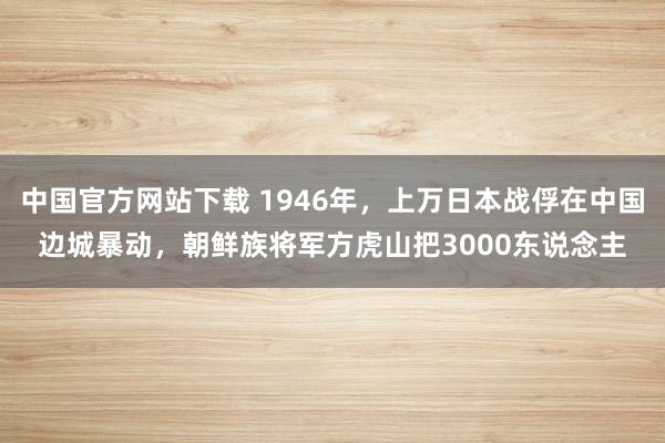 中国官方网站下载 1946年，上万日本战俘在中国边城暴动，朝鲜族将军方虎山把3000东说念主
