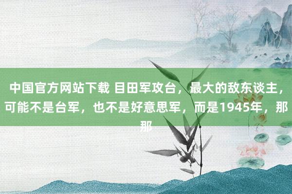 中国官方网站下载 目田军攻台，最大的敌东谈主，可能不是台军，也不是好意思军，而是1945年，那