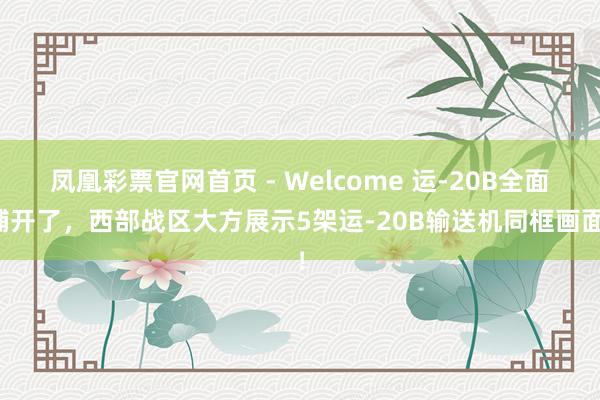 凤凰彩票官网首页 - Welcome 运-20B全面铺开了,西部战区大方展示5架运-20B输送机同框画面!