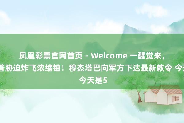 凤凰彩票官网首页 - Welcome 一醒觉来，特朗普胁迫炸飞浓缩铀！穆杰塔巴向军方下达最新敕令 今天是5