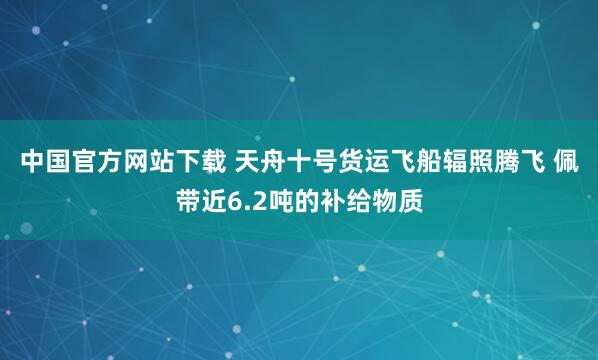 中国官方网站下载 天舟十号货运飞船辐照腾飞 佩带近6.2吨的补给物质