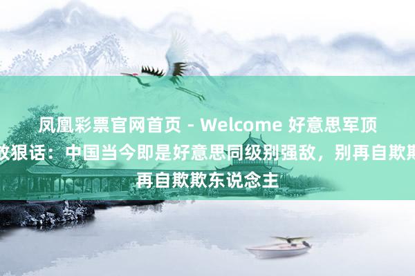 凤凰彩票官网首页 - Welcome 好意思军顶级战术家放狠话：中国当今即是好意思同级别强敌，别再自欺欺东说念主