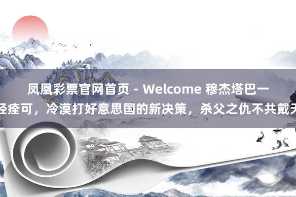 凤凰彩票官网首页 - Welcome 穆杰塔巴一经痊可，冷漠打好意思国的新决策，杀父之仇不共戴天