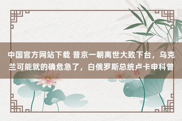 中国官方网站下载 普京一朝离世大致下台，乌克兰可能就的确危急了，白俄罗斯总统卢卡申科曾