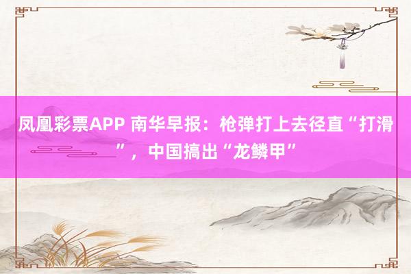 凤凰彩票APP 南华早报：枪弹打上去径直“打滑”，中国搞出“龙鳞甲”