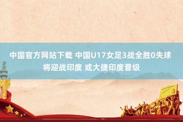 中国官方网站下载 中国U17女足3战全胜0失球 将迎战印度 或大捷印度晋级