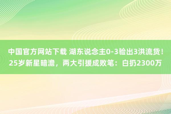 中国官方网站下载 湖东说念主0-3验出3洪流货！25岁新星暗澹，两大引援成败笔：白扔2300万