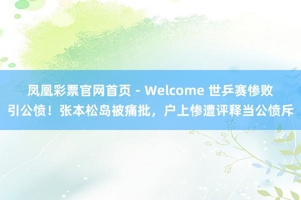 凤凰彩票官网首页 - Welcome 世乒赛惨败引公愤!张本松岛被痛批,户上惨遭评释当公愤斥