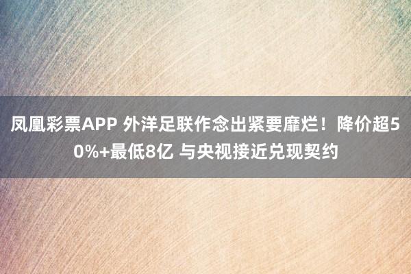 凤凰彩票APP 外洋足联作念出紧要靡烂！降价超50%+最低8亿 与央视接近兑现契约