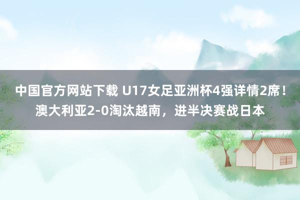 中国官方网站下载 U17女足亚洲杯4强详情2席!澳大利亚2-0淘汰越南,进半决赛战日本