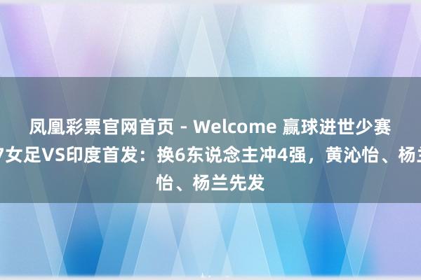 凤凰彩票官网首页 - Welcome 赢球进世少赛！U17女足VS印度首发：换6东说念主冲4强，黄沁怡、杨兰先发