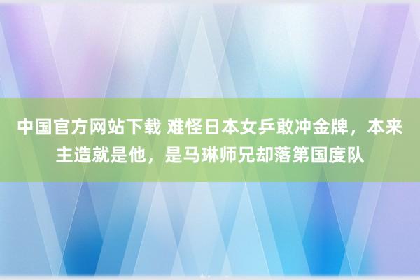 中国官方网站下载 难怪日本女乒敢冲金牌，本来主造就是他，是马琳师兄却落第国度队