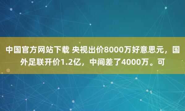 中国官方网站下载 央视出价8000万好意思元，国外足联开价1.2亿，中间差了4000万。可