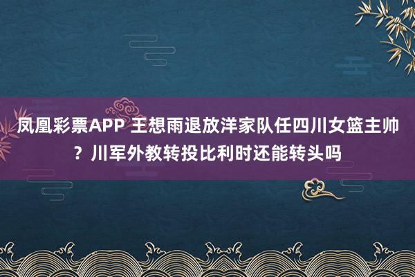 凤凰彩票APP 王想雨退放洋家队任四川女篮主帅？川军外教转投比利时还能转头吗