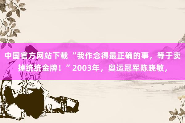 中国官方网站下载 “我作念得最正确的事，等于卖掉统统金牌！”2003年，奥运冠军陈晓敏，