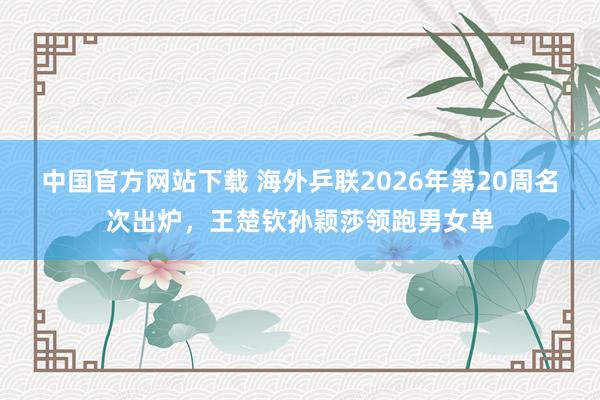 中国官方网站下载 海外乒联2026年第20周名次出炉，王楚钦孙颖莎领跑男女单