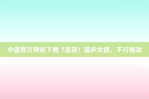 中国官方网站下载 7连冠！国乒女团，不行撼动