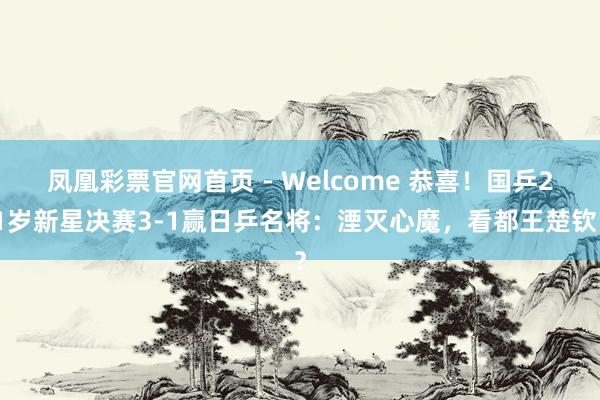 凤凰彩票官网首页 - Welcome 恭喜！国乒21岁新星决赛3-1赢日乒名将：湮灭心魔，看都王楚钦？