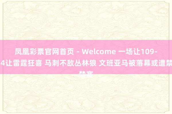 凤凰彩票官网首页 - Welcome 一场让109-114让雷霆狂喜 马刺不敌丛林狼 文班亚马被落幕或遭禁赛