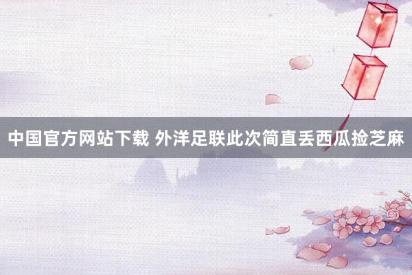中国官方网站下载 外洋足联此次简直丢西瓜捡芝麻