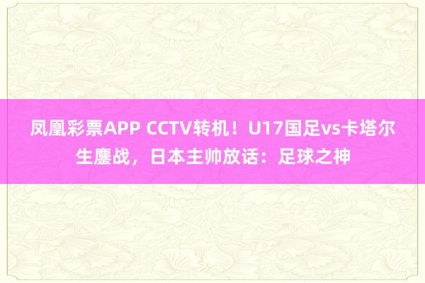 凤凰彩票APP CCTV转机!U17国足vs卡塔尔生鏖战,日本主帅放话:足球之神