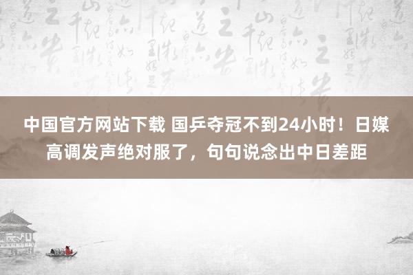 中国官方网站下载 国乒夺冠不到24小时！日媒高调发声绝对服了，句句说念出中日差距