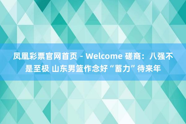 凤凰彩票官网首页 - Welcome 磋商:八强不是至极 山东男篮作念好“蓄力”待来年