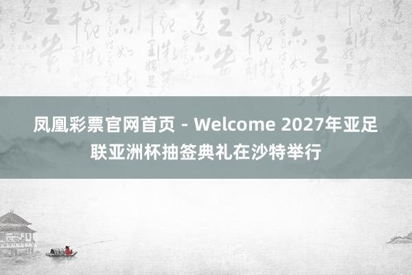 凤凰彩票官网首页 - Welcome 2027年亚足联亚洲杯抽签典礼在沙特举行