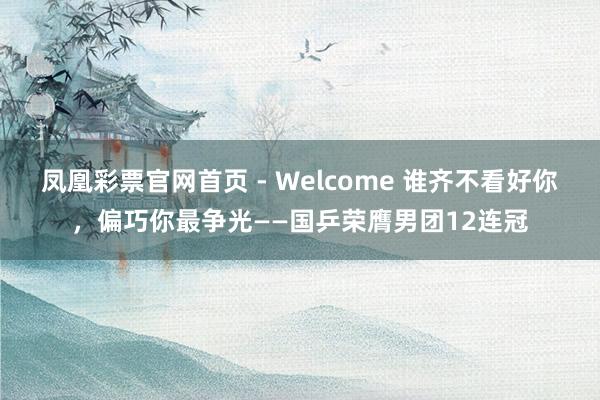 凤凰彩票官网首页 - Welcome 谁齐不看好你,偏巧你最争光——国乒荣膺男团12连冠
