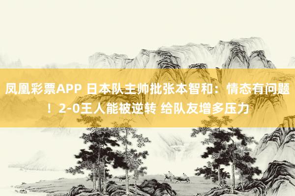 凤凰彩票APP 日本队主帅批张本智和：情态有问题！2-0王人能被逆转 给队友增多压力