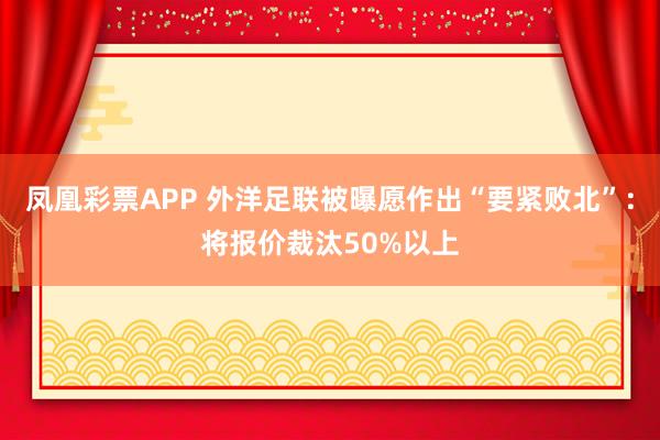 凤凰彩票APP 外洋足联被曝愿作出“要紧败北”：将报价裁汰50%以上