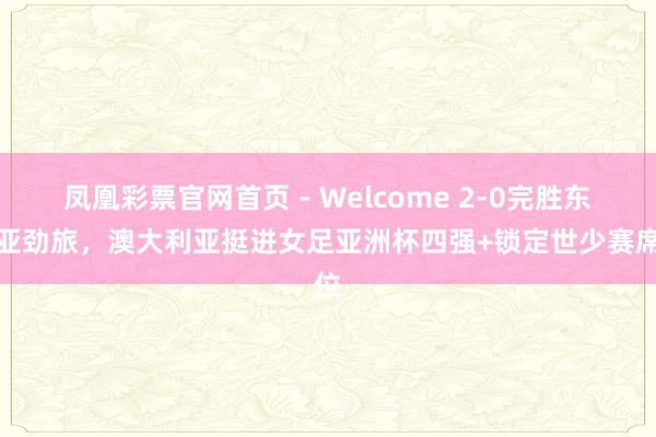 凤凰彩票官网首页 - Welcome 2-0完胜东南亚劲旅，澳大利亚挺进女足亚洲杯四强+锁定世少赛席位