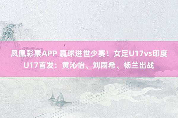 凤凰彩票APP 赢球进世少赛！女足U17vs印度U17首发：黄沁怡、刘雨希、杨兰出战