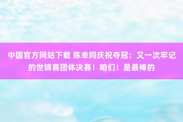 中国官方网站下载 陈幸同庆祝夺冠：又一次牢记的世锦赛团体决赛！咱们！是最棒的