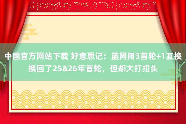 中国官方网站下载 好意思记：篮网用3首轮+1互换换回了25&26年首轮，但却大打扣头