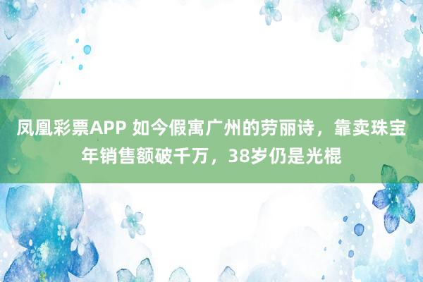 凤凰彩票APP 如今假寓广州的劳丽诗，靠卖珠宝年销售额破千万，38岁仍是光棍