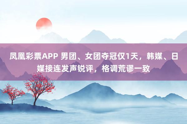 凤凰彩票APP 男团、女团夺冠仅1天，韩媒、日媒接连发声锐评，格调荒谬一致