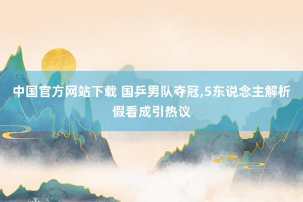 中国官方网站下载 国乒男队夺冠，5东说念主解析假看成引热议