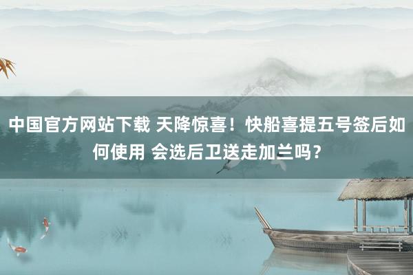 中国官方网站下载 天降惊喜！快船喜提五号签后如何使用 会选后卫送走加兰吗？
