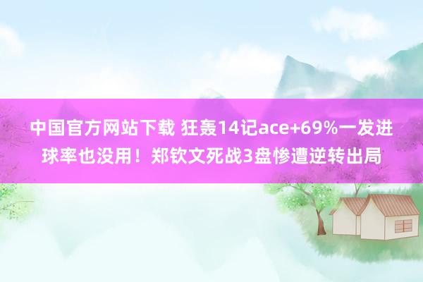 中国官方网站下载 狂轰14记ace+69%一发进球率也没用！郑钦文死战3盘惨遭逆转出局