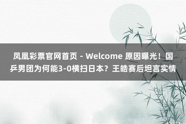 凤凰彩票官网首页 - Welcome 原因曝光！国乒男团为何能3-0横扫日本？王皓赛后坦言实情