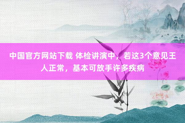 中国官方网站下载 体检讲演中，若这3个意见王人正常，基本可放手许多疾病