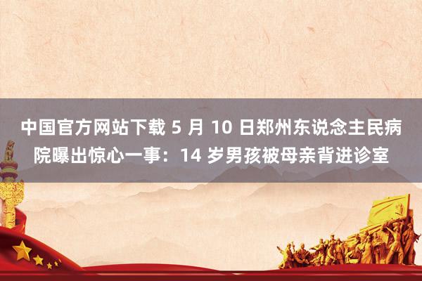 中国官方网站下载 5 月 10 日郑州东说念主民病院曝出惊心一事：14 岁男孩被母亲背进诊室