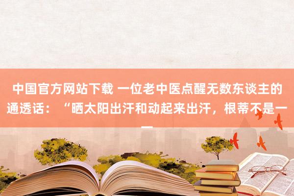 中国官方网站下载 一位老中医点醒无数东谈主的通透话: “晒太阳出汗和动起来出汗,根蒂不是一