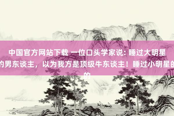 中国官方网站下载 一位口头学家说: 睡过大明星的男东谈主，以为我方是顶级牛东谈主！睡过小明星的